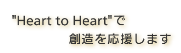 "Heart　to　Heart"で創造を応援します